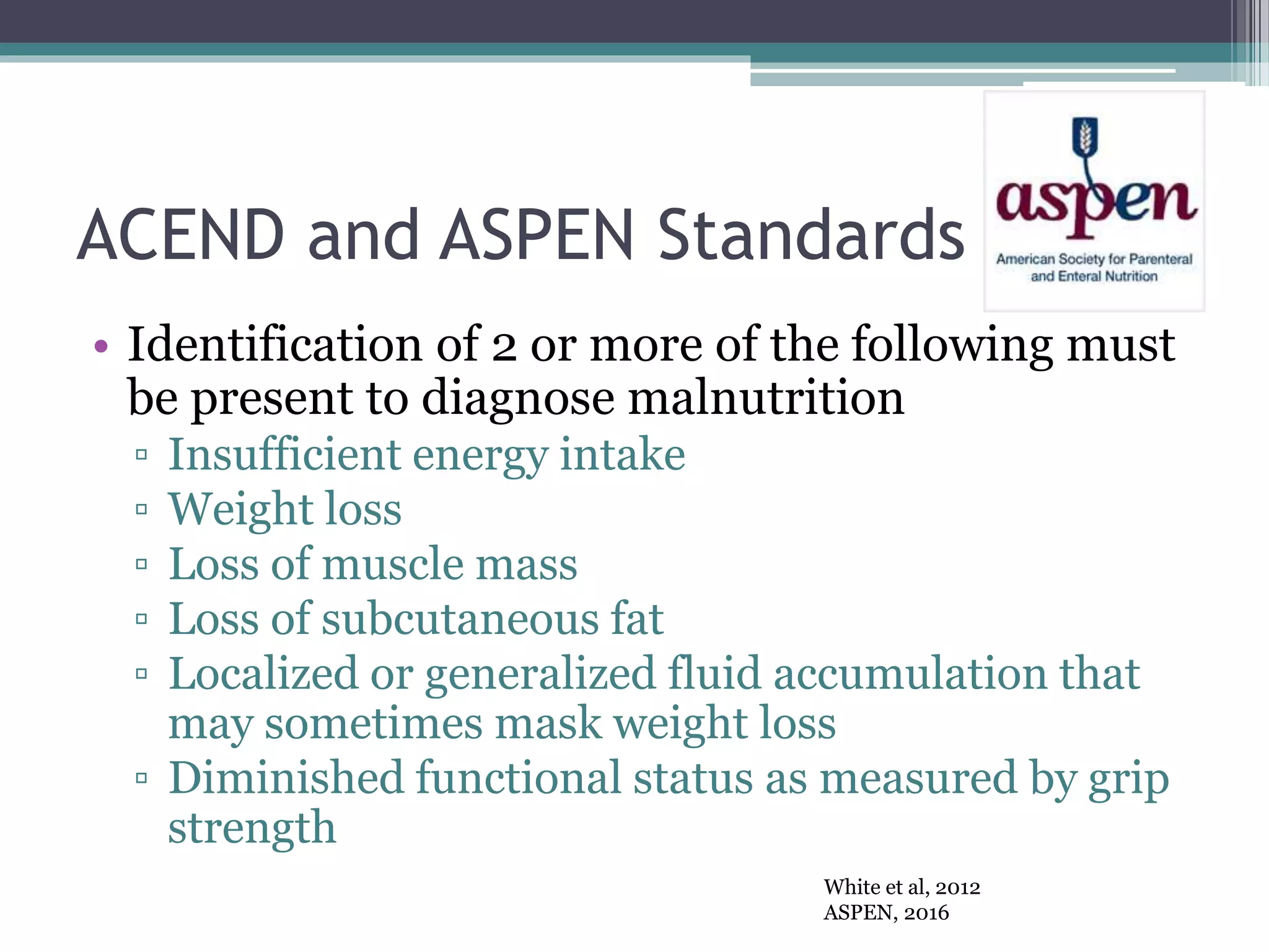 ACEND and ASPEN Standards
• Identification of 2 or more of the following must
be present to diagnose malnutrition
▫ Insufficient energy intake
▫ Weight loss
▫ Loss of muscle mass
▫ Loss of subcutaneous fat
▫ Localized or generalized fluid accumulation that
may sometimes mask weight loss
▫ Diminished functional status as measured by grip
strength
White et al, 2012
ASPEN, 2016
 