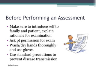 Before Performing an Assessment
• Make sure to introduce self to
family and patient, explain
rationale for examination
• Ask pt permission for exam
• Wash/dry hands thoroughly
and use gloves
• Use standard precautions to
prevent disease transmission
Scollard, 2015
 