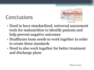 Conclusions
• Need to have standardized, universal assessment
tools for malnutrition to identify patients and
help prevent negative outcomes
• Healthcare team needs to work together in order
to create these standards
• Need to also work together for better treatment
and discharge plans
White et al, 2012
 