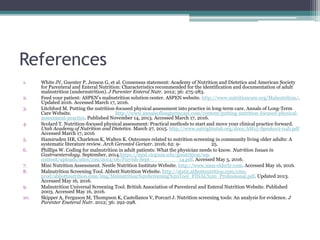References
1. White JV, Guenter P, Jenson G, et al. Consensus statement: Academy of Nutrition and Dietetics and American Society
for Parenteral and Enteral Nutrition: Characteristics recommended for the identification and documentation of adult
malnutrition (undernutrition). J Parenter Enteral Nutr. 2012; 36: 275-283.
2. Feed your patient: ASPEN’s malnutrition solution center. ASPEN website. http://www.nutritioncare.org/Malnutrition/.
Updated 2016. Accessed March 17, 2016.
3. Litchford M. Putting the nutrition-focused physical assessment into practice in long-term care. Annals of Long-Term
Care Website. http://www.annalsoflongtermcare.com/content/putting-nutrition-focused-physical-
assessment-practice. Published November 14, 2013. Accessed March 17, 2016.
4. Scolard T. Nutrition-focused physical assessment: Practical methods to start and move your clinical practice forward.
Utah Academy of Nutrition and Dietetics. March 27, 2015. http://www.eatrightutah.org/docs/AM15-Speaker2-04b.pdf
Accessed March 17, 2016
5. Hamiruden HR, Charleton K, Walten K. Outcomes related to nutrition screening in community living older adults: A
systematic literature review. Arch Gerontol Geriatr. 2016; 62: 9- 25.
6. Phillips W. Coding for malnutrition in adult patients: What the physician needs to know. Nutrition Issues in
Gastroenterology. September, 2014.https://med.virginia.edu/ginutrition/wp-
content/uploads/sites/199/2014/06/Parrish-Sept- 14.pdf. Accessed May 5, 2016.
7. Mini Nutrition Assessment. Nestle Nutrition Institute Website. http://www.mna-elderly.com. Accessed May 16, 2016.
8. Malnutrition Screening Tool. Abbott Nutrition Website. http://static.abbottnutrition.com/cms-
prod/abbottnutrition.com/img/Malnutrition%20Screening%20Tool_FINAL%20_Professional.pdf. Updated 2013.
Accessed May 16, 2016.
9. Malnutrition Universal Screening Tool. British Association of Parenteral and Enteral Nutrition Website. Published
2003. Accessed May 16, 2016.
10. Skipper A, Ferguson M, Thompson K, Castellanos V, Porcari J. Nutrition screening tools: An analysis for evidence. J
Parenter Eneteral Nutr. 2012; 36: 292-298.
 