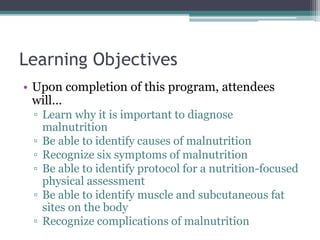 Learning Objectives
• Upon completion of this program, attendees
will…
▫ Learn why it is important to diagnose
malnutrition
▫ Be able to identify causes of malnutrition
▫ Recognize six symptoms of malnutrition
▫ Be able to identify protocol for a nutrition-focused
physical assessment
▫ Be able to identify muscle and subcutaneous fat
sites on the body
▫ Recognize complications of malnutrition
 