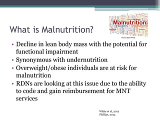 What is Malnutrition?
• Decline in lean body mass with the potential for
functional impairment
• Synonymous with undernutrition
• Overweight/obese individuals are at risk for
malnutrition
• RDNs are looking at this issue due to the ability
to code and gain reimbursement for MNT
services
White et al, 2012
Phillips, 2014
 