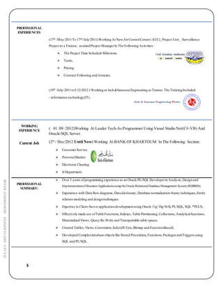 3
SULAFAABDELRHMANMOHAMMEDKHAIR
PROFESSIONAL
EXPERIENCES
(17th /May/2011To 17th/July/2011)Working At NewAirControlCenter(ACC)_Project Unit _ Surveillance
Project as a Trainee; assistedProject ManagerIn The Following Activities:
 The Project Time Schedule Milestone.
 Tasks.
 Pricing.
 Contract Following andAnnexes.
(19th /July/2011to5/12/2012 ) Working at Jack&SanoussiEngineering as Trainee The TrainingIncluded:
–information technology(IT).
WORKING
EXPERIENCE
Current Job
( 01 /09 /2012)Working At Leader Tech-As Programmer Using Visual Studio.Net(C#-VB) And
Oracle/SQL Server.
(2th
/ Dec/2012 Until Now) Working At BANK OF KHARTOUM In The Following Section:
 CustomerService
 PersonalBanker
 Electronic Clearing
 It Department.
PROFESSIONAL
SUMMARY:
 Over3 years ofprogramming experience as an Oracle PL/SQL Developerin Analysis,Designand
Implementationof BusinessApplicationsusingtheOracleRelationalDatabaseManagement System(RDBMS).
 Experience with Data flow diagrams,Data dictionary,Database normalization theory techniques,Entity
relation modeling and designtechniques.
 Expertise in Client-Serverapplicationdevelopmentusing Oracle 11g/10g/9i/8i,PL/SQL, SQL *PLUS,
 Effectively made use ofTable Functions,Indexes,Table Partitioning,Collections,Analyticalfunctions,
Materialized Views, Query Re-Write and Transportable table spaces.
 Created Tables,Views,Constraints,Index(B Tree,Bitmap and FunctionBased).
 Developed Complexdatabase objects like Stored Procedures,Functions,Packages andTriggersusing
SQL and PL/SQL.
 