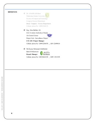 4
SULAFAABDELRHMANMOHAMMEDKHAIR
REFERENCES
 Dr. AshrafSa’adAldeen
Omdurman Islamic University.
Faculty ofComputer&Technology.
ComputerScience Department.
Head, Computer Science Department.
Cellular phone No +249912260153
 Eng. Abas Babiker Ali
Civil Aviation Authority of Sudan
Air Control Center
Project Unit - Surveillance Project
C/O ANC Project Manager
Cellular phone No +249912284470 _+249 123499410
 Mr.Osama Mohamed AbdElwhab
Bank Of Khartoum
Branch Manager
Cellular phone No +249156663250 _+2499 19315199
 