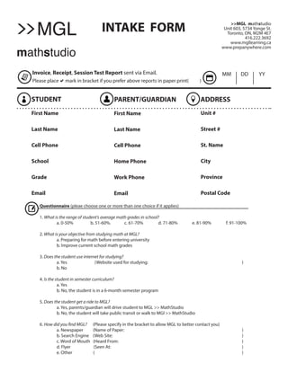 INTAKE FORM >>MGL mathstudio
Unit 603, 5734 Yonge St.
Toronto, ON, M2M 4E7
416.222.3692
www.mgllearning.ca
www.prepanywhere.com
Invoice, Receipt, Session Test Report sent via Email.
Please placeamark in bracket if you prefer above reports in paper print( )
STUDENT PARENT/GUARDIAN ADDRESS
MM DD YY
First Name
Last Name
Cell Phone
School
Grade
Email
First Name
Last Name
Cell Phone
Home Phone
Work Phone
Email
Unit #
Street #
St. Name
City
Province
Postal Code
Questionnaire (pleae choose one or more than one choice if it applies)
1. What is the range of student’s average math grades in school?
	 a. 0-50% 	 b. 51-60%. 	 c. 61-70% 	 d. 71-80% 	 e. 81-90% 	 f. 91-100%
2. What is your objective from studying math at MGL?
	 a. Preparing for math before entering university
	 b. Improve current school math grades
3. Does the student use internet for studying?
	 a. Yes (Website used for studying: 	 		 )
	 b. No
4. Is the student in semester curriculum?
	 a. Yes
	 b. No, the student is in a 6-month semester program
5. Does the student get a ride to MGL?
	 a. Yes, parents/guardian will drive student to MGL >> MathStudio
	 b. No, the student will take public transit or walk to MGl >> MathStudio
6. How did you find MGL? (Please specify in the bracket to allow MGL to better contact you)
	 a. Newspaper (Name of Paper: 	 		 )
	 b. Search Engine (Web Site: 			 )
	 c. Word of Mouth (Heard From: 	 )
	 d. Flyer (Seen At: 						 )
	 e. Other ( 						 )
MGL
mathstudio
>>
 