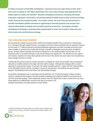 2
In today’s insurance and benefits marketplace1
, consumers have one major thing on their mind —
how much is it going to cost? More specifically, how much value are they really getting from the
dollars spent on health care benefits? Benefits marketplace consumers, including individuals,
employers, employees, and brokers, are actively looking for better ways to shop, enroll and manage
health, financial and ancillary benefits. For brokers, whose role is far from just transactional, a
benefits marketplace platform presents an opportunity to diversify products and services and
expand relationships by adding value to dollars spent by consumers. Leveraging a benefits
marketplace technology to maximize these opportunities is smart, but it needs to align with your
client needs and overall business strategy.
THE EVOLVING RELATIONSHIP
During America’s Health Insurance Plans (AHIP) 2015 National Health Policy conference in Washington,
D.C., Secretary Burwell credited brokers, consultants and other industry professionals as significant reasons
for the nearly 11.7 million Americans (excluding Medicaid expansion and other coverage provisions) who
either enrolled or renewed their health plan through a benefits marketplace during the open enrollment
period. Brokers deliver expertise and a level of experience in the health benefits industry that can’t be
searched online or accessed through a busy Human Resources department. The demand for live support
and industry expertise has never been greater and the role of the broker has never been more important as
rapid changes continue to unfold.
Traditionally, the primary role for a broker has been to mitigate the rising cost of health care by looking for
alternate or modified solutions that align with their client’s budget. Although this strategy offers a siloed
approach to solving client needs, it has been the widely accepted practice. Today, with the implementation
of the Affordable Care Act (ACA), mandatory insurance requirements, and shifting insurance product
designs, that traditional role of the broker has dramatically changed.
As benefits marketplaces soar in popularity and the definition of a “Private Exchange” evolves, brokers
need to understand and embrace new tech-enabled shopping and enrollment platforms and how they fit
into their business strategy. More importantly, brokers have the opportunity to grow market share by using
these platforms to differentiate, enhance how they do business, and
establish themselves as trusted advisors to their clients.
1
A benefits marketplace technology platform is a software system designed to help
consumers shop, compare, and enroll in health care and ancillary benefits in one
location.
 