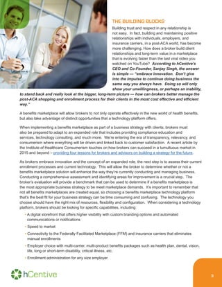 3
THE BUILDING BLOCKS
Building trust and respect in any relationship is
not easy. In fact, building and maintaining positive
relationships with individuals, employers, and
insurance carriers, in a post-ACA world, has become
more challenging. How does a broker build client
relationships and long-term value in a marketplace
that is evolving faster than the last viral video you
watched on YouTube? According to hCentive’s
CEO and Co-Founder, Sanjay Singh, the answer
is simple — “embrace innovation. Don’t give
into the impulse to continue doing business the
same way you always have. Doing so will only
show your unwillingness, or perhaps an inability,
to stand back and really look at the bigger, long-term picture — how can brokers better manage the
post-ACA shopping and enrollment process for their clients in the most cost effective and efficient
way.”
A benefits marketplace will allow brokers to not only operate effectively in the new world of health benefits,
but also take advantage of distinct opportunities that a technology platform offers.
When implementing a benefits marketplace as part of a business strategy with clients, brokers must
also be prepared to adapt to an expanded role that includes providing compliance education and
services, technology consulting, and much more. We’re entering the era of transparency, relevancy, and
consumerism where everything will be driven and linked back to customer satisfaction. A recent article by
the Institute of Healthcare Consumerism touches on how brokers can succeed in a tumultuous market in
2015 and beyond – providing four lessons for brokers and advisors on building a strategy for the future.
As brokers embrace innovation and the concept of an expanded role, the next step is to assess their current
enrollment processes and current technology. This will allow the broker to determine whether or not a
benefits marketplace solution will enhance the way they’re currently conducting and managing business.
Conducting a comprehensive assessment and identifying areas for improvement is a crucial step. The
broker’s evaluation will provide a benchmark that can be used to determine if a benefits marketplace is
the most appropriate business strategy to be meet marketplace demands. It’s important to remember that
not all benefits marketplaces are created equal, so choosing a benefits marketplace technology platform
that’s the best fit for your business strategy can be time consuming and confusing. The technology you
choose should have the right mix of resources, flexibility and configuration. When considering a technology
platform, brokers should be looking for specific capabilities, including:
• A digital storefront that offers higher visibility with custom branding options and automated
communications or notifications
• Speed to market
• Connectivity to the Federally Facilitated Marketplace (FFM) and insurance carriers that eliminates
manual enrollments
• Employer choice with multi-carrier, multi-product benefits packages such as health plan, dental, vision,
life, long or short-term disability, critical illness, etc.
• Enrollment administration for any size employer
 