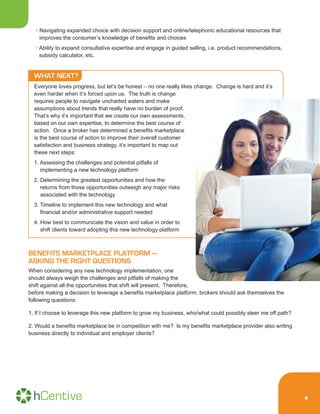 4
• Navigating expanded choice with decision support and online/telephonic educational resources that
improves the consumer’s knowledge of benefits and choices
• Ability to expand consultative expertise and engage in guided selling, i.e. product recommendations,
subsidy calculator, etc.
WHAT NEXT?
Everyone loves progress, but let’s be honest – no one really likes change. Change is hard and it’s
even harder when it’s forced upon us. The truth is change
requires people to navigate uncharted waters and make
assumptions about trends that really have no burden of proof.
That’s why it’s important that we create our own assessments,
based on our own expertise, to determine the best course of
action. Once a broker has determined a benefits marketplace
is the best course of action to improve their overall customer
satisfaction and business strategy, it’s important to map out
these next steps:
1. Assessing the challenges and potential pitfalls of
implementing a new technology platform
2. Determining the greatest opportunities and how the
returns from those opportunities outweigh any major risks
associated with the technology
3. Timeline to implement this new technology and what
financial and/or administrative support needed
4. How best to communicate the vision and value in order to
shift clients toward adopting this new technology platform
BENEFITS MARKETPLACE PLATFORM —
ASKING THE RIGHT QUESTIONS
When considering any new technology implementation, one
should always weigh the challenges and pitfalls of making the
shift against all the opportunities that shift will present. Therefore,
before making a decision to leverage a benefits marketplace platform, brokers should ask themselves the
following questions:
1. If I choose to leverage this new platform to grow my business, who/what could possibly steer me off path?
2. Would a benefits marketplace be in competition with me? Is my benefits marketplace provider also writing
business directly to individual and employer clients?
 