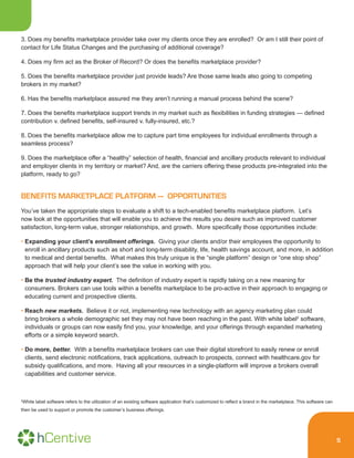 5
3. Does my benefits marketplace provider take over my clients once they are enrolled? Or am I still their point of
contact for Life Status Changes and the purchasing of additional coverage?
4. Does my firm act as the Broker of Record? Or does the benefits marketplace provider?
5. Does the benefits marketplace provider just provide leads? Are those same leads also going to competing
brokers in my market?
6. Has the benefits marketplace assured me they aren’t running a manual process behind the scene?
7. Does the benefits marketplace support trends in my market such as flexibilities in funding strategies — defined
contribution v. defined benefits, self-insured v. fully-insured, etc.?
8. Does the benefits marketplace allow me to capture part time employees for individual enrollments through a
seamless process?
9. Does the marketplace offer a “healthy” selection of health, financial and ancillary products relevant to individual
and employer clients in my territory or market? And, are the carriers offering these products pre-integrated into the
platform, ready to go?
BENEFITS MARKETPLACE PLATFORM — OPPORTUNITIES
You’ve taken the appropriate steps to evaluate a shift to a tech-enabled benefits marketplace platform. Let’s
now look at the opportunities that will enable you to achieve the results you desire such as improved customer
satisfaction, long-term value, stronger relationships, and growth. More specifically those opportunities include:
• Expanding your client’s enrollment offerings. Giving your clients and/or their employees the opportunity to
enroll in ancillary products such as short and long-term disability, life, health savings account, and more, in addition
to medical and dental benefits. What makes this truly unique is the “single platform” design or “one stop shop”
approach that will help your client’s see the value in working with you.
• Be the trusted industry expert. The definition of industry expert is rapidly taking on a new meaning for
consumers. Brokers can use tools within a benefits marketplace to be pro-active in their approach to engaging or
educating current and prospective clients.
• Reach new markets. Believe it or not, implementing new technology with an agency marketing plan could
bring brokers a whole demographic set they may not have been reaching in the past. With white label2
software,
individuals or groups can now easily find you, your knowledge, and your offerings through expanded marketing
efforts or a simple keyword search.
• Do more, better. With a benefits marketplace brokers can use their digital storefront to easily renew or enroll
clients, send electronic notifications, track applications, outreach to prospects, connect with healthcare.gov for
subsidy qualifications, and more. Having all your resources in a single-platform will improve a brokers overall
capabilities and customer service.
2
White label software refers to the utilization of an existing software application that’s customized to reflect a brand in the marketplace. This software can
then be used to support or promote the customer’s business offerings.
 