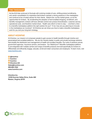 6
THE TAKEAWAY
As the ACA tide continues to fluctuate with evolving models of care, shifting product enrollments,
and carrier consolidation it’s imperative that brokers maintain a strong presence in the marketplace
and continue to be a trusted advisor for their clients. Bottom line: as the market grows, so do the
opportunities for brokers. By accelerating the adoption of tech-enabled shopping, enrollment, and
benefits management, brokers will have ultimate control over product diversification, customer service,
operational costs, and therefore market share. Health care reform is here to stay — and that’s a fact.
Is a benefits marketplace platform the right solution for you? If not, how are you planning to innovate
in the marketplace as it evolves? At hCentive we can show you how to make a benefits marketplace
work for you and your long-term strategy.
ABOUT HCENTIVE
At hCentive, our mission is to empower people to gain access to health benefits through intuitive and
personalized tech-enabled platforms. We are the industry leader in public and private exchange solutions
that simplify the distribution and management of health and ancillary benefits. Our suite of solutions serves
government agencies, insurance carriers, and brokers. Our WebInsure™ Benefits marketplace platform
is pre-integrated with multiple carriers and range of benefits products and built specifically for brokers to
differentiate and efficiently engage, educate, enroll and retain consumers and employers. To learn more, visit
www.hcentive.com.
@hcentive
hcentive
hcentive
HCentive-US
Sales@hcentive.com
800-984-7952
www.hcentive.com
hCentive Inc.
12355 Sunrise Valley Drive, Suite 400
Reston, Virginia 20191
 