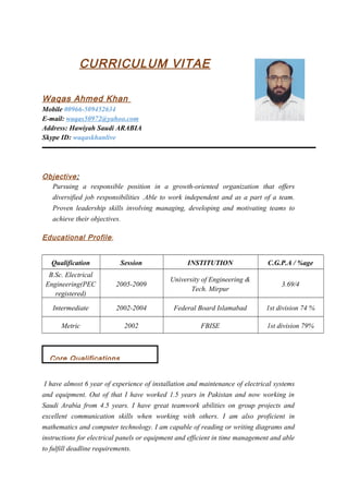 CURRICULUM VITAE
Waqas Ahmed Khan
Mobile 00966-509452634
E-mail: waqas50972@yahoo.com
Address: Hawiyah Saudi ARABIA
Skype ID: waqaskhanlive
Objective:
Pursuing a responsible position in a growth-oriented organization that offers
diversified job responsibilities .Able to work independent and as a part of a team.
Proven leadership skills involving managing, developing and motivating teams to
achieve their objectives.
Educational Profile:
Qualification Session INSTITUTION C.G.P.A / %age
B.Sc. Electrical
Engineering(PEC
registered)
2005-2009
University of Engineering &
Tech. Mirpur
3.69/4
Intermediate 2002-2004 Federal Board Islamabad 1st division 74 %
Metric 2002 FBISE 1st division 79%
I have almost 6 year of experience of installation and maintenance of electrical systems
and equipment. Out of that I have worked 1.5 years in Pakistan and now working in
Saudi Arabia from 4.5 years. I have great teamwork abilities on group projects and
excellent communication skills when working with others. I am also proficient in
mathematics and computer technology. I am capable of reading or writing diagrams and
instructions for electrical panels or equipment and efficient in time management and able
to fulfill deadline requirements.
Core Qualifications
 
