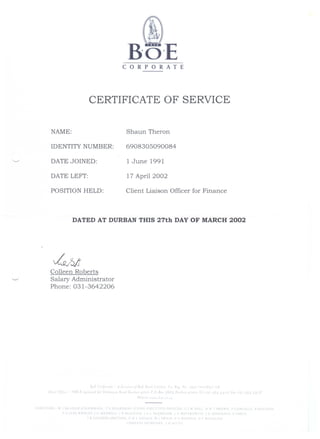 CORPORATE
CERTIFICATE OF SERVICE
NAME:
IDENTITY NUMBER:
DATE JOINED:
DATE LEFT:
POSITION HELD:
Shaun Theron
6908305090084
1 June 1991
17 April 2002
Client Liaison Officer for Finance
DATED AT DURBAN THIS 27th DAY OF MARCH 2002
Colleen Roberts
Salary Administrator
Phone: 031-3642206
BoE ( ''Po, 'e  d" 01 B, F R l C, t, J r R,  o. 19 J 1) R f 6
r1 a ()/ B"il n "",adq 0 dnan n ,IOu a I ()' PO.Bo' ~6t. D an V I 0" bt' It ,Q ) • t12q I)
I
III rc  I(~ ~~I H~ RI r 
P '> E F  R r c.fA 
s.~ D
( H X ( IV t' Fit ~ K ED
 