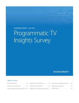 Executive summary . . . . . . . . . . . . . . . . . . . . . . 2
Comfort with programmatic . . . . . . . . . . . . . 3
Hopes and dreams for programmatic TV . . 4
Programmatic TV performance. . . . . . . . . . . 5
Programmatic TV spending . . . . . . . . . . . . . . 6
Programmatic TV buying responsibility. . . 7
Data sources and programmatic TV . . . . . . 8
Respondent composition . . . . . . . . . . . . . . . . 9
Methodology . . . . . . . . . . . . . . . . . . . . . . . . . . . . 9
Table of contents
Programmatic TV
Insights Survey
A WIDEORBIT REPORT / JULY 2016
 