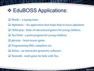  EduBOSS Applications:
 Words – a typing tutor.
 Alphabets – An application that helps kids to learn alphabets.
 Child-play- Suite of educational games for young children.
 Tux Paint - a paint program for young children.
 gbrainy – brain teaser game.
 Programming IDEs, compilers etc.
 Dr.Geo - an interactive geometry software.
 Tuxmath - math game for kids with Tux.
 