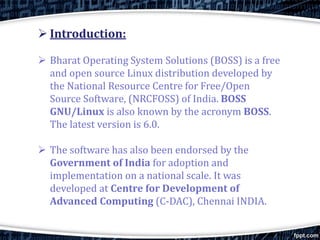  Introduction:
 Bharat Operating System Solutions (BOSS) is a free
and open source Linux distribution developed by
the National Resource Centre for Free/Open
Source Software, (NRCFOSS) of India. BOSS
GNU/Linux is also known by the acronym BOSS.
The latest version is 6.0.
 The software has also been endorsed by the
Government of India for adoption and
implementation on a national scale. It was
developed at Centre for Development of
Advanced Computing (C-DAC), Chennai INDIA.
 