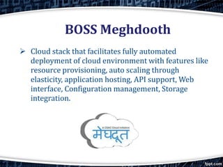 BOSS Meghdooth
 Cloud stack that facilitates fully automated
deployment of cloud environment with features like
resource provisioning, auto scaling through
elasticity, application hosting, API support, Web
interface, Configuration management, Storage
integration.
 