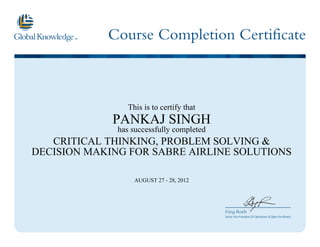 Course Completion Certificate
Greg Roels
Senior Vice President US Operations & Open Enrollment
This is to certify that
PANKAJ SINGH
has successfully completed
CRITICAL THINKING, PROBLEM SOLVING &
DECISION MAKING FOR SABRE AIRLINE SOLUTIONS
AUGUST 27 - 28, 2012
 