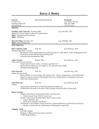 Korey J. Bosley
Current: Kjbosley0@frostburg.edu Permanent:
41 Stoyer St. 1610 Valley Vista Dr.
Frostburg, MD 21532 York, PA 17406
(717)-659-2402 (717)-757-6129
Education
Frostburg State University, Frostburg, MD Aug. 2011-May 2015
Bachelor of Science Degree in Business Administration
Major: Management Concentration
Minor: Marketing
Messiah College, Grantham, PA Aug. 2010-May 2011
Major: Sports Management
Work Experience
Dick’s Sporting Goods York, PA June 2014-Aug. 2014
Hunting Lodge Sales Associate
- Developed a strong understanding for overall operations of a multi-million dollar sporting goods store
- Assisted customers with hunting and fishing items
- Enhanced sales and marketing skills
Camp Greylock Beckett, Mass. June 2013-Aug. 2013
Cabin and Lacrosse Counselor
- Taught and ran lacrosse clinics to campers, ages from 6-16
- Responsible for taking care of 6 campers in my cabin the entire summer
- Developed leadership skills
Penn Waste Inc. York, PA June 2011-Aug. 2011
Human Resource Intern
- Responsibilities involved dealing with employee files, workers compensation, and health benefits
- Gained an extensive amount of knowledge about how a Human Resource department works and
affects the overall business
Penn Waste Inc. York, PA June 2010-Aug. 2010
Auditor
- Created excel spread sheets of townships and personaladdresses
- Worked half of the week in the office, while traveling outside the office the other days
Honors/Activities
- Member of the Varsity Frostburg State Men’s Lacrosse team
o Named Second Team All-CAC Junior year
- Member of the Varsity Messiah College Men’s Lacrosse team
o August 2010-May 2011
o Received an Academic Scholarship
- Volunteered in West Virginia during April 2011 to help rebuild houses and run-down businesses
o Member of Society for the Advancement of Management organization
Computer Skills
- SAP/ERP certified
- Proficient in Microsoft Access,Excel, and Word
- CADD Design Software
 