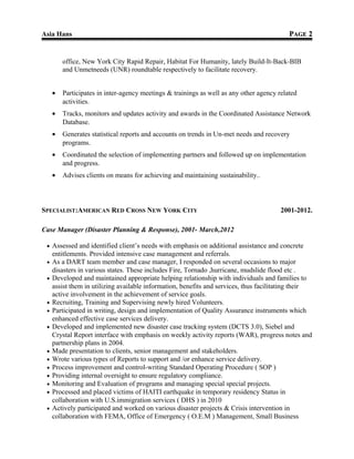 Asia Hans PPAGEAGE 22
office, New York City Rapid Repair, Habitat For Humanity, lately Build-It-Back-BIB
and Unmetneeds (UNR) roundtable respectively to facilitate recovery.
• Participates in inter-agency meetings & trainings as well as any other agency related
activities.
• Tracks, monitors and updates activity and awards in the Coordinated Assistance Network
Database.
• Generates statistical reports and accounts on trends in Un-met needs and recovery
programs.
• Coordinated the selection of implementing partners and followed up on implementation
and progress.
• Advises clients on means for achieving and maintaining sustainability..
SPECIALIST:AMERICAN RED CROSS NEW YORK CITY 2001-2012.
Case Manager (Disaster Planning & Response), 2001- March,2012
• Assessed and identified client’s needs with emphasis on additional assistance and concrete
entitlements. Provided intensive case management and referrals.
• As a DART team member and case manager, I responded on several occasions to major
disasters in various states. These includes Fire, Tornado ,hurricane, mudslide flood etc .
• Developed and maintained appropriate helping relationship with individuals and families to
assist them in utilizing available information, benefits and services, thus facilitating their
active involvement in the achievement of service goals.
• Recruiting, Training and Supervising newly hired Volunteers.
• Participated in writing, design and implementation of Quality Assurance instruments which
enhanced effective case services delivery.
• Developed and implemented new disaster case tracking system (DCTS 3.0), Siebel and
Crystal Report interface with emphasis on weekly activity reports (WAR), progress notes and
partnership plans in 2004.
• Made presentation to clients, senior management and stakeholders.
• Wrote various types of Reports to support and /or enhance service delivery.
• Process improvement and control-writing Standard Operating Procedure ( SOP )
• Providing internal oversight to ensure regulatory compliance.
• Monitoring and Evaluation of programs and managing special special projects.
• Processed and placed victims of HAITI earthquake in temporary residency Status in
collaboration with U.S.immigration services ( DHS ) in 2010
• Actively participated and worked on various disaster projects & Crisis intervention in
collaboration with FEMA, Office of Emergency ( O.E.M ) Management, Small Business
 