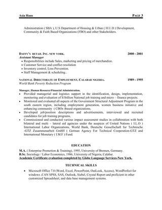 Asia Hans PPAGEAGE 33
Administration ( SBA ), U.S Department of Housing & Urban ( H.U.D ) Development,
Community & Faith Based Organizations (FBO) and other Stakeholders.
DAFFY’S RETAIL INC. NEW YORK. 2000 - 2001
Assistant Manager
• Responsibilities include Sales, marketing and pricing of merchandize.
• Customer Service and conflict resolution
• Inventory control, Loss Prevention.
• Staff Management & scheduling..
NATIONAL DIRECTORATE OF EMPLOYMENT, CALABAR NIGERIA. 1989 - 1995
World Bank Poverty Reduction Program
Manager, Human Resource/Financial Administration.
• Provided managerial and logistics support in the identification, design, implementation,
monitoring and evaluation of $1billion National job training and micro – finance projects.
• Monitored and evaluated all aspects of the Government Structural Adjustment Program in the
south eastern region, including employment generation, women business initiative and
enhancing community ( CBOs )based organizations.
• Developed job/position descriptions and advertisements, interviewed and recruited
candidates for job training programs.
• Commissioned and conducted various impact assessment studies in collaboration with both
bilateral and multi – lateral aid agencies under the auspices of United Nations ( I.L.O )
International Labor Organizations, World Bank, Deutsche Gessellschaft fur Technische
-GTZ Zusammenarbeit GmbH ( German Agency For Technical Cooperation-GTZ and
International Monetary ( I.M.F ) Fund.
EDUCATION
M.A. ( Enterprise Promotion & Training), 1995, University of Bremen, Germany.
B.Sc. Sociology / Labor Economics, 1986, University of Nigeria, Calabar.
Academic Certificate evaluation completed by Globe Language Services-New York.
TECHNICAL SKILLS
• Microsoft Office 7.0 (Word, Excel, PowerPoint, OutLook, Access), WordPerfect for
windows ,CAN SPSS, SAS, Outlook, Siebel, Crystal Report and proficient in other
customized Spreadsheet, and data base management systems.
 