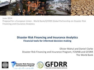 Olivier Mahul and Daniel Clarke
Disaster Risk Financing and Insurance Program, FCMNB and GFDRR
The World Bank
Disaster Risk Financing and Insurance Analytics
Financial tools for informed decision making
June 2014
Proposal for a European Union - World Bank/GFDRR Global Partnership on Disaster Risk
Financing and Insurance Analytics
 