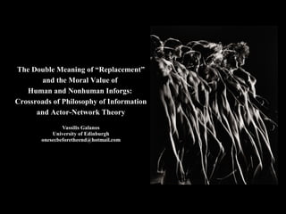 The Double Meaning of “Replacement”
and the Moral Value of
Human and Nonhuman Inforgs:
Crossroads of Philosophy of Information
and Actor-Network Theory
Vassilis Galanos
University of Edinburgh
onesecbeforetheend@hotmail.com
 