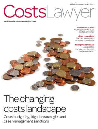 Thechanging
costslandscape
Costsbudgeting,litigationstrategiesand
casemanagementsanctions
Manchester in mind
A full report on the ACL’s
Costs Conference
Black Horse rising
The past, present and
future of ATE insurance
Management matters
Legal practice
management for costs
lawyers explained
CostsLawyer
JANUARY/FEBRUARY 2014 | ISSUE 1
www.associationofcostslawyers.co.uk
 