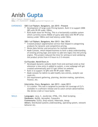 Anish GuptaSDE-2, Flipkart • Bangalore, India
CELL (+91) 9620038307 • E-MAIL guptaanish11@gmail.com
!
EXPERIENCE SDE-2 at Flipkart, Bangalore, Jan 2015 - Present
• Development of large-scale Pricing System. Built it to support 200K
QPS with 99.9P under 100ms.
• Built Audit store for Pricing. This is a horizontally scalable system
which currently stores 450Gb of query-able data with 99.9P write
latency under 100ms and read latency under 50ms.
SDE-1 at Flipkart, Bangalore, Nov 2013 – Dec 2014
• Created product segmentation service that helped in categorising
products for dynamic and competitive pricing.
• Wrote data fetcher and extractors for multiple websites.
• Made Console, which helped business to have a deep understanding
of existing pricing logic and easier to add new logics into the pricing
engine. This project reduced the time for setting or/and validating
the product prices from 4-5 hours to 2-5 minutes.
Co-Founder, NewInTown.in
• Developed dynamic website (both front-end and back-end) so that
whenever a new entry is added to system, a new webpage will get
created automatically and it’ll get reflect on website.
• Built it to support 1k QPS with 99.9P under 100ms.
• Made console for Admin to add/modify new entries, analytic use
cases etc.
• Did requirement gathering, planning, decision-making, operations,
finance, etc.
Internship, Cisco, Bangalore, Jan 2013 - June 2013
• CLI crawler: This tool is targeted to provide full coverage of CLI’s
available in a software release and to catch certain abnormalities
like device crash or trace backs.
!
SKILLS Languages: Java, C, JavaScript, HTML, CSS, Shell Scripting
Databases: MySQL, Aerospike, Cassandra
Frameworks: Guice, Drop wizard, Hibernate, Aesop
Others: Distributed systems understanding, operating system, network
behavior etc.
!
 