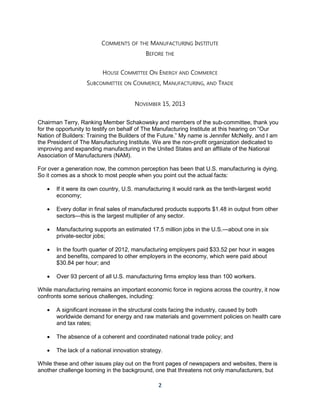2
COMMENTS OF THE MANUFACTURING INSTITUTE
BEFORE THE
HOUSE COMMITTEE ON ENERGY AND COMMERCE
SUBCOMMITTEE ON COMMERCE, MANUFACTURING, AND TRADE
NOVEMBER 15, 2013
Chairman Terry, Ranking Member Schakowsky and members of the sub-committee, thank you
for the opportunity to testify on behalf of The Manufacturing Institute at this hearing on “Our
Nation of Builders: Training the Builders of the Future.” My name is Jennifer McNelly, and I am
the President of The Manufacturing Institute. We are the non-profit organization dedicated to
improving and expanding manufacturing in the United States and an affiliate of the National
Association of Manufacturers (NAM).
For over a generation now, the common perception has been that U.S. manufacturing is dying.
So it comes as a shock to most people when you point out the actual facts:
 If it were its own country, U.S. manufacturing it would rank as the tenth-largest world
economy;
 Every dollar in final sales of manufactured products supports $1.48 in output from other
sectors—this is the largest multiplier of any sector.
 Manufacturing supports an estimated 17.5 million jobs in the U.S.—about one in six
private-sector jobs;
 In the fourth quarter of 2012, manufacturing employers paid $33.52 per hour in wages
and benefits, compared to other employers in the economy, which were paid about
$30.84 per hour; and
 Over 93 percent of all U.S. manufacturing firms employ less than 100 workers.
While manufacturing remains an important economic force in regions across the country, it now
confronts some serious challenges, including:
 A significant increase in the structural costs facing the industry, caused by both
worldwide demand for energy and raw materials and government policies on health care
and tax rates;
 The absence of a coherent and coordinated national trade policy; and
 The lack of a national innovation strategy.
While these and other issues play out on the front pages of newspapers and websites, there is
another challenge looming in the background, one that threatens not only manufacturers, but
 