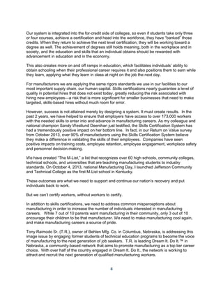4
Our system is integrated into the for-credit side of colleges, so even if students take only three
or four courses, achieve a certification and head into the workforce, they have “banked” those
credits. When they return to achieve the next level certification, they will be working toward a
degree as well. The achievement of degrees still holds meaning, both in the workplace and in
society, and the education and skills that an individual obtains should be rewarded with
advancement in education and in the economy.
This also creates more on and off ramps in education, which facilitates individuals’ ability to
obtain schooling when their professional career requires it and also positions them to earn while
they learn, applying what they learn in class at night on the job the next day.
For manufacturers we are applying the same rigors standards we use in our facilities to our
most important supply chain, our human capital. Skills certifications nearly guarantee a level of
quality in potential hires that does not exist today, greatly reducing the risk associated with
hiring new employees—a risk that is more significant for smaller businesses that need to make
targeted, skills-based hires without much room for error.
However, success is not attained merely by designing a system. It must create results. In the
past 2 years, we have helped to ensure that employers have access to over 173,000 workers
with the needed skills to enter into and advance in manufacturing careers. As my colleague and
national champion Sandy Westlund Deenihan just testified, the Skills Certification System has
had a tremendously positive impact on her bottom line. In fact, in our Return on Value survey
from October 2013, over 90% of manufacturers using the Skills Certification System believe
they make a difference in validating the skills of their employees. Companies have seen
positive impacts on training costs, employee retention, employee engagement, workplace safety
and personnel decision-making.
We have created “The M-List,” a list that recognizes over 60 high schools, community colleges,
technical schools, and universities that are teaching manufacturing students to industry
standards. On October 4, 2013, national Manufacturing Day, I launched Jefferson Community
and Technical College as the first M-List school in Kentucky.
These outcomes are what we need to support and continue our nation’s recovery and put
individuals back to work.
But we can’t certify workers, without workers to certify.
In addition to skills certifications, we need to address common misperceptions about
manufacturing in order to increase the number of individuals interested in manufacturing
careers. While 7 out of 10 parents want manufacturing in their community, only 3 out of 10
encourage their children to be that manufacturer. We need to make manufacturing cool again,
and make manufacturing careers a source of pride.
Tony Raimodo Sr. (T.R.), owner of Behlen Mfg. Co. in Columbus, Nebraska, is addressing this
image issue by engaging former students of technical education programs to become the voice
of manufacturing to the next generation of job seekers. T.R. is leading Dream It. Do It.™ in
Nebraska, a community-based network that aims to promote manufacturing as a top tier career
choice. With over half of the country engaged in Dream It. Do It., the network is working to
attract and recruit the next generation of qualified manufacturing workers.
 