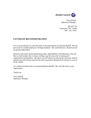 Tony Dufault
Operations Manager
608 50TH
ST
Charleston, WV 25304
304 – 541- 4395
LETTER OF RECOMMENDATION
It is my great pleasure to write this letter of recommendation for Breanna Ratliff. She has
proven to be a model employee with high standards. Her contributions to Alcatel-Lucent
are greatly appreciated.
Breanna consistently demonstrated punctuality, dependability, and dedication to her job.
She is a hard worker who is always willing to go the extra mile in meeting job
requirements and deadlines. She shows an avid interest in learning the necessary skills to
perform any job function asked of her and I am positive Breanna will continue to excel in
all her efforts.
It is without hesitation that I recommend Breanna Ratliff. She will add value to your
organization.
Thank you,
Tony Dufault
Operations Manager
 