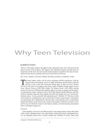 Abstract: The author analyzes the appeal of the supernatural teen series Charmed for the
grown woman in the audience. She suggests that, although teenagers and little girls are
regular fans of the show, the more mature female audience responds to the ideas of sister-
hood and style that are routinely showcased in the Charmed universe.
Key words: audience, Charmed, fashion, femininity, feminism, sisterhood, women
T
elevision fantasy shows can be used to negotiate real-life experiences, with the
magical realm encouraging viewers to apply information learned about a fictional
universe to the events and occurrences taking place in their own lives (Feasey
39–48). It will come as no surprise, then, that a range of fighting female figures such as
Xena: Warrior Princess (1995–2001), Buffy: The Vampire Slayer (1997–2003), and the
women of Charmed (1998–present) regularly appears in works on gender and the politics
of contemporary culture. Theorists such as Elyce Rae Helford, Rachel Moseley, and Sha-
ron Ross routinely argue that these popular texts offer role models for a new “girl power”
feminism that is “at once powerful and undeniably girly” (Helford 137). However, while
such research is considering the ways in which these warrior women inspire “self reliance
in young female fans” (Kingwell 83), theorists have overlooked the ways in which these
empowered figures can be read by the women in the audience. With this in mind, I exam-
ine the ways in which the woman in the fantasy audience can find meaning and pleasure
from a seemingly teenage text.
Charmed
Aaron Spellingʼs Charmed is the WB networkʼs long-running fantasy drama about three
white, twenty-something sisters, who, after finding out that they possess supernatural pow-
ers, are reluctantly thrown into a world of magic and a lifetime of sorcery. These sister
By REBECCA FEASEY
2
Why Teen Television
Copyright © 2006 Heldref Publications
 