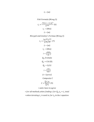 𝐿 − ( 𝑚)
𝐹𝐴𝐴 𝐹𝑜𝑟𝑚𝑢𝑙𝑎 (𝑊𝑜𝑛𝑔,3)
𝑡 𝑐 =
. 7(1.1 − 𝐶𝑟) 𝐿.5
𝑆.333
(6)
𝑡 𝑐 − ( 𝑀𝑖𝑛)
𝐿 − ( 𝑚)
𝑀𝑜𝑟𝑔𝑎𝑙𝑖 𝑎𝑛𝑑 𝐿𝑖𝑛𝑠𝑙𝑒𝑦′
𝑠 𝐹𝑜𝑟𝑚𝑢𝑎 (𝑊𝑜𝑛𝑔,3)
𝑡 𝑐 =
7𝑛.605
𝐿.593
𝑆.38 𝑖.388
(7)
𝐿 − ( 𝑚)
𝑡 𝑐 − ( 𝑀𝑖𝑛)
𝑖 − (
𝑚𝑚
ℎ𝑟
)
𝑄 𝑝 𝑓𝑟𝑜𝑚𝑢𝑙𝑎
𝑄 𝑝 = 𝐶𝑖𝐴 (8)
𝑄 𝑝 − ( 𝑐𝑓𝑠)
𝑖 − (
𝑖𝑛
ℎ𝑟
)
𝐴 − ( 𝑎𝑐𝑟𝑒𝑠)
𝐶𝑜𝑚𝑝𝑜𝑠𝑖𝑡𝑒 𝐶
𝐶 =
∑ 𝐶𝑖 𝐴𝑖
∑ 𝐴𝑖
(9)
∗ 𝑢𝑛𝑖𝑡𝑠 ℎ𝑎𝑣𝑒 𝑡𝑜 𝑎𝑔𝑟𝑒𝑒
∗ 𝑓𝑜𝑟 𝑎𝑙𝑙 𝑚𝑒𝑡ℎ𝑜𝑑𝑠, 𝑤ℎ𝑒𝑛 𝑓𝑖𝑛𝑑𝑖𝑛𝑔 𝑖 𝑓𝑜𝑟 𝑄 𝑝, 𝑡 𝑑 = 𝑡 𝑐 𝑡𝑜𝑡𝑎𝑙
∗ 𝑤ℎ𝑒𝑛 𝑖𝑡𝑒𝑟𝑎𝑡𝑖𝑛𝑔 𝑡 𝑐 𝑖𝑠 𝑢𝑠𝑒𝑑 𝑡𝑜 𝑓𝑜𝑟 𝑡 𝑑 𝑖𝑛 𝑡ℎ𝑒 𝑖 𝑒𝑞𝑢𝑎𝑡𝑖𝑜𝑛
 