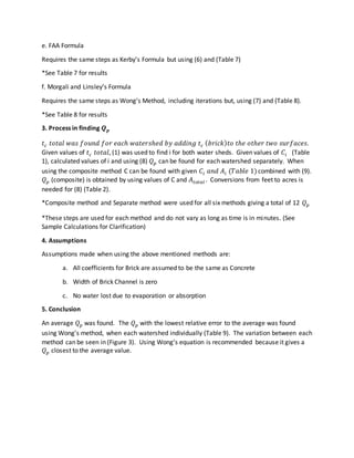 e. FAA Formula
Requires the same steps as Kerby’s Formula but using (6) and (Table 7)
*See Table 7 for results
f. Morgali and Linsley’s Formula
Requires the same steps as Wong’s Method, including iterations but, using (7) and (Table 8).
*See Table 8 for results
3. Process in finding 𝑸 𝒑
𝑡 𝑐 𝑡𝑜𝑡𝑎𝑙 𝑤𝑎𝑠 𝑓𝑜𝑢𝑛𝑑 𝑓𝑜𝑟 𝑒𝑎𝑐ℎ 𝑤𝑎𝑡𝑒𝑟𝑠ℎ𝑒𝑑 𝑏𝑦 𝑎𝑑𝑑𝑖𝑛𝑔 𝑡 𝑐 ( 𝑏𝑟𝑖𝑐𝑘) 𝑡𝑜 𝑡ℎ𝑒 𝑜𝑡ℎ𝑒𝑟 𝑡𝑤𝑜 𝑠𝑢𝑟𝑓𝑎𝑐𝑒𝑠.
Given values of 𝑡 𝑐 𝑡𝑜𝑡𝑎𝑙, (1) was used to find i for both water sheds. Given values of 𝐶𝑖 (Table
1), calculated values of i and using (8) 𝑄 𝑝 can be found for each watershed separately. When
using the composite method C can be found with given 𝐶𝑖 𝑎𝑛𝑑 𝐴𝑖 (𝑇𝑎𝑏𝑙𝑒 1)combined with (9).
𝑄 𝑝 (composite) is obtained by using values of C and 𝐴𝑡𝑜𝑡𝑎𝑙 . Conversions from feet to acres is
needed for (8) (Table 2).
*Composite method and Separate method were used for all six methods giving a total of 12 𝑄 𝑝
*These steps are used for each method and do not vary as long as time is in minutes. (See
Sample Calculations for Clarification)
4. Assumptions
Assumptions made when using the above mentioned methods are:
a. All coefficients for Brick are assumed to be the same as Concrete
b. Width of Brick Channel is zero
c. No water lost due to evaporation or absorption
5. Conclusion
An average 𝑄 𝑝 was found. The 𝑄 𝑝 with the lowest relative error to the average was found
using Wong’s method, when each watershed individually (Table 9). The variation between each
method can be seen in (Figure 3). Using Wong’s equation is recommended because it gives a
𝑄 𝑝 closest to the average value.
 