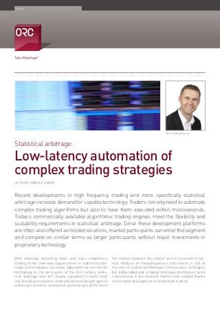 Statistical arbitrage:
Low-latency automation of
complex trading strategies
Article
Recent developments in high frequency trading and more specifically statistical
arbitrageincreasedemandforcapabletechnology.Tradersnotonlyneedtoautomate
complex trading algorithms but also to have them executed within microseconds.
Today’s commercially available algorithmic trading engines meet the flexibility and
scalability requirements in statistical arbitrage. Since these development platforms
are often also offered as hosted solutions, market participants can enter the segment
and compete on similar terms as larger participants without major investments in
proprietary technology.
With arbitrage becoming more and more competitive,
trading firms seek new opportunities in statistical arbi-
trage and strategies not solely dependent on the fastest
technology. In the early years of the 21st century, statis-
tical arbitrage was still closely equivalent to pairs trad-
ing. Stocks perceived as undervalued were bought against
stocks perceived as overvalued, generating a profit when
the relation between the stocks’ prices returned to nor-
mal. Analysis of cheap/expensive instruments is still at
the core of statistical arbitrage in the position strategies,
but today additional scalping strategies profiting on price
inefficiencies in the financial market have evolved thanks
to the rapid development of automated trading.
Photo: Peter Knutsson
AUTHOR: MARKUS KÄMPE
 