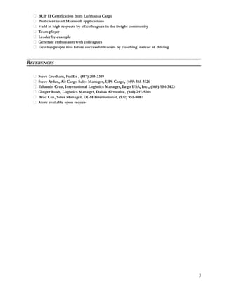  BUP II Certification from Lufthansa Cargo
 Proficient in all Microsoft applications
 Held in high respects by all colleagues in the freight community
 Team player
 Leader by example
 Generate enthusiasm with colleagues
 Develop people into future successful leaders by coaching instead of driving
REFERENCES
 Steve Gresham, FedEx , (817) 205-3319
 Steve Arden, Air Cargo Sales Manager, UPS Cargo, (469) 585-5126
 Eduardo Cruz, International Logistics Manager, Lego USA, Inc., (860) 904-3423
 Ginger Rush, Logistics Manager, Dallas Airmotive, (940) 297-5205
 Brad Cox, Sales Manager, DGM International, (972) 955-8087
 More available upon request
3
 