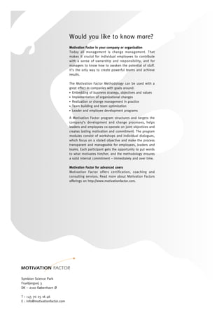 Would you like to know more?
Motivation Factor in your company or organization
Today all management is change management. That
makes it crucial for individual employees to contribute
with a sense of ownership and responsibility, and for
managers to know how to awaken the potential of staff.
It’s the only way to create powerful teams and achieve
results.
The Motivation Factor Methodology can be used with a
great effect in companies with goals around:
Embedding of business strategy, objectives and values●
Implementation of organizational changes●
Realization or change management in practice●
Team building and team optimization●
Leader and employee development programs●
A Motivation Factor program structures and targets the
company’s development and change processes, helps
leaders and employees co-operate on joint objectives and
creates lasting motivation and commitment. The program
modules consist of workshops and individual dialogues,
which focus on a stated objective and make the process
transparent and manageable for employees, leaders and
teams. Each participant gets the opportunity to put words
to what motivates him/her, and the methodology ensures
a solid internal commitment – immediately and over time.
Motivation Factor for advanced users
Motivation Factor offers certification, coaching and
consulting services. Read more about Motivation Factors
offerings on http://www.motivationfactor.com.
Symbion Science Park
Fruebjergvej 3
DK – 2100 København Ø
T : +45 70 25 16 46
E : info@motivationfactor.com
I : www.motivationfactor.com
 