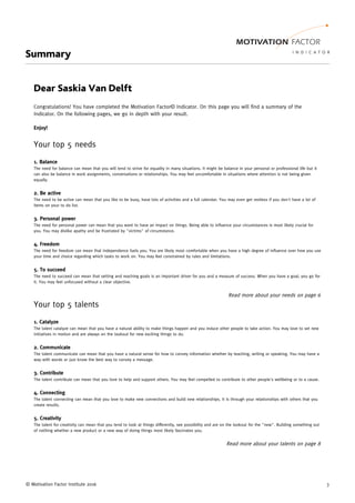© Motivation Factor Institute 2016 3
Summary
Dear Saskia Van Delft
Congratulations! You have completed the Motivation Factor© Indicator. On this page you will find a summary of the
Indicator. On the following pages, we go in depth with your result.
Enjoy!
Your top 5 needs
1. Balance
The need for balance can mean that you will tend to strive for equality in many situations. It might be balance in your personal or professional life but it
can also be balance in work assignments, conversations or relationships. You may feel uncomfortable in situations where attention is not being given
equally.
2. Be active
The need to be active can mean that you like to be busy, have lots of activities and a full calendar. You may even get restless if you don't have a lot of
items on your to do list.
3. Personal power
The need for personal power can mean that you want to have an impact on things. Being able to influence your circumstances is most likely crucial for
you. You may dislike apathy and be frustrated by "victims" of circumstance.
4. Freedom
The need for freedom can mean that independence fuels you. You are likely most comfortable when you have a high degree of influence over how you use
your time and choice regarding which tasks to work on. You may feel constrained by rules and limitations.
5. To succeed
The need to succeed can mean that setting and reaching goals is an important driver for you and a measure of success. When you have a goal, you go for
it. You may feel unfocused without a clear objective.
Read more about your needs on page 6
Your top 5 talents
1. Catalyze
The talent catalyze can mean that you have a natural ability to make things happen and you induce other people to take action. You may love to set new
initiatives in motion and are always on the lookout for new exciting things to do.
2. Communicate
The talent communicate can mean that you have a natural sense for how to convey information whether by teaching, writing or speaking. You may have a
way with words or just know the best way to convey a message.
3. Contribute
The talent contribute can mean that you love to help and support others. You may feel compelled to contribute to other people's wellbeing or to a cause.
4. Connecting
The talent connecting can mean that you love to make new connections and build new relationships. It is through your relationships with others that you
create results.
5. Creativity
The talent for creativity can mean that you tend to look at things differently, see possibility and are on the lookout for the "new". Building something out
of nothing whether a new product or a new way of doing things most likely fascinates you.
Read more about your talents on page 8
 