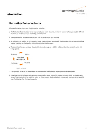 © Motivation Factor Institute 2016 5
Introduction
Motivation Factor Indicator
Before exploring the report, you should note the following:
The Motivation Factor Indicator is not a personality test and it does not provide the answer to how you react in different1.
situations or whether you have leadership potential or not.
The report explains what motivates you and how to utilize this in your daily life.2.
No judgments are implied by the comments made. Every statement is unbiased. The important thing is to recognize how3.
you can capitalize on the benefits while minimizing the disadvantages.
The extent to which any particular characteristic is an advantage or a liability will depend on the context in which it is4.
being applied.
It is up to you to decide to which extent the information in the report will impact your future development.5.
Everything reported is based upon what you have revealed about yourself. If you are uncertain about, or disagree with6.
some of the results, it will be useful to reflect on those aspects. Seeking feedback from people you trust can be a useful
way of validating what the report suggests.
 
