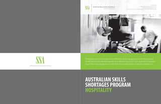 1300 004 544
info@StaffingSolutionsAustralia.com.au
StaffingSolutionsAustralia.com.au
Level 2, Suite 202 | 151 Clarence Street | Sydney, NSW | 2000 | Australia
AUSTRALIAN SKILLS
SHORTAGES PROGRAM
HOSPITALITY
“Employers continue to experience difficulty attracting applicants with the required
Qualifications and relevant experience to fill their Chef and Cook vacancies. Employers
report that many applicants do not meet their expectations of skill and experience.”
StaffingSolutionsAustralia.com.au
 