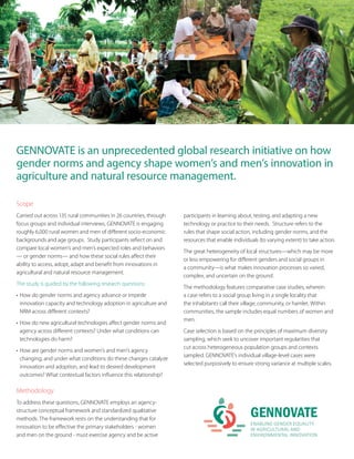 GENNOVATE is an unprecedented global research initiative on how
gender norms and agency shape women’s and men’s innovation in
agriculture and natural resource management.
Scope
Carried out across 135 rural communities in 26 countries, through
focus groups and individual interviews, GENNOVATE is engaging
roughly 6,000 rural women and men of different socio-economic
backgrounds and age groups. Study participants reflect on and
compare local women’s and men’s expected roles and behaviors
— or gender norms— and how these social rules affect their
ability to access, adopt, adapt and benefit from innovations in
agricultural and natural resource management.
The study is guided by the following research questions:
•	How do gender norms and agency advance or impede
innovation capacity and technology adoption in agriculture and
NRM across different contexts?
•	How do new agricultural technologies affect gender norms and
agency across different contexts? Under what conditions can
technologies do harm?
•	How are gender norms and women’s and men’s agency
changing, and under what conditions do these changes catalyze
innovation and adoption, and lead to desired development
outcomes? What contextual factors influence this relationship?
Methodology
To address these questions, GENNOVATE employs an agency-
structure conceptual framework and standardized qualitative
methods. The framework rests on the understanding that for
innovation to be effective the primary stakeholders - women
and men on the ground - must exercise agency and be active
participants in learning about, testing, and adapting a new
technology or practice to their needs. Structure refers to the
rules that shape social action, including gender norms, and the
resources that enable individuals (to varying extent) to take action.
The great heterogeneity of local structures—which may be more
or less empowering for different genders and social groups in
a community—is what makes innovation processes so varied,
complex, and uncertain on the ground.
The methodology features comparative case studies, wherein
a case refers to a social group living in a single locality that
the inhabitants call their village, community, or hamlet. Within
communities, the sample includes equal numbers of women and
men.
Case selection is based on the principles of maximum diversity
sampling, which seek to uncover important regularities that
cut across heterogeneous population groups and contexts
sampled. GENNOVATE’s individual village-level cases were
selected purposively to ensure strong variance at multiple scales.
 