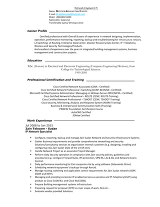 Certified professional with Overall 8 years of experience in network designing, implementation,
operation, performance monitoring, reporting, backup and troubleshooting for infrastructure network,
L2 Switching, L3 Routing, Enterprise Data Center, Disaster Recovery Data Center, IP –Telephony,
Wireless and Security Technologies/Products.
And excellent of experience over the years in integrated building management systems, business
management and construction projects.
Career Profile
Work Experience
Jul 2008 to Jan 2015
Zain Telecom - Sudan
IP Network Specialist
 Configure, reporting, backup and manage Zain Sudan Network and Security infrastructure Systems.
 Gather Business requirements and provide comprehensive networking and security.
Solutions/consultancy services to organization internal customers (e.g. designing, installing and
configuring new Zain Sudan State of the art DR site).
 Handle Network Project as an associate Project Manager.
 Perform daily Security operation in compliance with Zain security policies, guidelines and
procedures (e.g. configure Firewall Rules, IPS protection, VPN RS, L2L & SSL and Network Access
Control.
 Daily performance monitoring for Zain corporate site by using software (Solarwinds Orion).
 Scheduling network equipment’s backups through Rancid.
 Manage routing, switching and application control requirements for Zain Sudan network (OSPF,
EIGRP and RSTP).
 Managing and providing corporate IP-enabled services as wireless and IP-Telephony/VoIP (using
product as Cisco CUCM 8.1 and Cisco WLC5508).
 Prepare Building management systems infrastructure.
 Preparing request for proposer (RFP) to cover scope of work, SLA etc...
 Evaluate vendor provided Solutions.
Network Engineer CV
Name: MUSTAFA ABDALMUTAAL ELSAYED
E-mail: M.abdalmutaal@hotmail.com
Mobil: +966581234249
Nationality: Sudanese
Transferable Iqama/ Driving License
Professional Certification and Training
Cisco Certified Network Associates (CCNA - Certified)
Cisco Certified Network Professional –Switching (CCNP, BCCMSN - Certified)
Microsoft Certified Systems Administrator: Messaging on Widows Server 2003 (MCSA - Certified)
Cisco Certified Network Professional – ROUTE (CCNP, ROUTE-Training)
Cisco Certified Network Professional – TSHOOT (CCNP, TSHOOT-Training)
Cisco Security, Monitoring, Analysis and Response System (MARS-Training)
Business & Interpersonal Communication Skills (Training)
PRINCE2 Foundation Certification Course
AutoCAD Certified
3DMax Certified
B.Sc. (Honors) in Electrical and Electronic Engineering (Computer Engineering Division), from
College for Technological Sciences.
1999-2005
Education
 