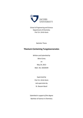 School of Engineering and Science
Department of Chemistry
Prof. Dr. Ulrich Kortz
Bachelor Thesis
Titanium-Containing Tungstoarsenates
Written and Submitted by
Akina Carey
on
May 24, 2013
Matr.-No: 20329249
Supervised by
Prof. Dr. Ulrich Kortz
Lab supervision by
Dr. Bassem Bassil
Submitted in support of the degree
Bachelor of Science in Chemistry
 