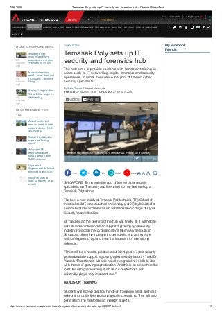 7/28/2015 Temasek Poly sets up IT security and forensics hub ­ Channel NewsAsia
http://www.channelnewsasia.com/news/singapore/temasek­poly­sets­up­it/2009764.html 1/3
My Facebook
Friends
27
minutes
ago
Singapore and
Indonesia's future
dependent on region:
President Tony Tan
29
minutes
ago
Arts scholarships
benefit more than just
individuals: Lawrence
Wong
48
minutes
ago
Primary 1 registration:
Phase 2C to begin on
Wednesday
Market sentiment
remains weak in real
estate industry: NUS­
REDAS poll
Thailand unfazed by
human trafficking
report
Malaysian PM
reshuffles cabinet,
dumps deputy after
1MDB criticism
51­year­old
Singaporean detained
for trying to join ISIS
Industrial sites at
Tuas, Tampines to go
on sale
MORE SINGAPORE NEWS
RECOMMENDED FOR
YOU
The hub aims to provide students with hands­on training in
areas such as IT networking, digital forensics and security
operations, in order to increase the pool of trained cyber
security specialists.
By Sara Grosse, Channel NewsAsia
POSTED: 27 Jul 2015 10:56  UPDATED: 27 Jul 2015 22:41
SINGAPORE: To increase the pool of trained cyber security
specialists, an IT security and forensics hub has been set up at
Temasek Polytechnic.
The hub, a new facility at Temasek Polytechnic’s (TP) School of
Informatics & IT, was launched on Monday (Jul 27) by Minister for
Communications and Information and Minister­in­charge of Cyber
Security Yaacob Ibrahim.
Dr Yaacob said the opening of the hub was timely, as it will help to
nurture more professionals to support a growing cybersecurity
industry. He added that cybersecurity is taken very seriously in
Singapore, given the increase in connectivity, and as there are
various degrees of cyber crimes it is important to have strong
defences.
"There will be a need to produce a sufficient pool of cyber security
professionals to support a growing cyber security industry," said Dr
Yaacob. "Practitioners will also need to upgrade their skills to deal
with threats of growing sophistication. And this is an area where the
institutes of higher learning, such as our polytechnics and
university, play a very important role."
HANDS­ON TRAINING
Students will receive practical hands­on training in areas such as IT
networking, digital forensics and security operations. They will also
benefit from the mentorship of industry experts.
SINGAPORE
Temasek Poly sets up IT
security and forensics hub
VIDEOS PHOTOS
CAPTION 
 1380    72    120    Email  More       A  A  
Temasek Polytechnic's IT Security & Forensics Hub. (Photo: Sara Grosse)
Tue, Jul 28 2015   0 My Playlist
NEWS TV PREMIER
ASIA PACIFIC SINGAPORE WORLD BUSINESS SPORT ENTERTAINMENT TECHNOLOGY HEALTH LIFESTYLE VIDEOS WEATHER
MORE
Sign
In
 