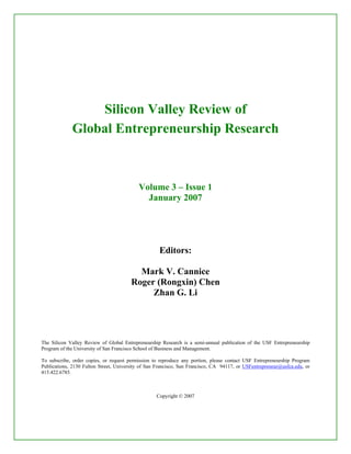 Silicon Valley Review of
Global Entrepreneurship Research
Volume 3 – Issue 1
January 2007
Editors:
Mark V. Cannice
Roger (Rongxin) Chen
Zhan G. Li
The Silicon Valley Review of Global Entrepreneurship Research is a semi-annual publication of the USF Entrepreneurship
Program of the University of San Francisco School of Business and Management.
To subscribe, order copies, or request permission to reproduce any portion, please contact USF Entrepreneurship Program
Publications, 2130 Fulton Street, University of San Francisco, San Francisco, CA 94117, or USFentrepreneur@usfca.edu, or
415.422.6785.
Copyright © 2007
 