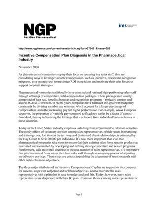 http://www.ngpharma.com/currentissue/article.asp?art=275451&issue=285
Incentive Compensation Plan Diagnosis in the Pharmaceutical
Industry
November 2008
As pharmaceutical companies step up their focus on retaining key sales staff, they are
considering ways to leverage variable compensation, such as incentive, reward and recognition
programs, as a strategic tool to maximize ROI in top talent and motivate their sales forces to
support corporate strategies.
Pharmaceutical companies traditionally have attracted and retained high-performing sales staff
through offerings of competitive, total-compensation packages. These packages are usually
comprised of base pay, benefits, bonuses and recognition programs – typically contests and
awards (C&As). However, in recent years companies have balanced this goal with budgetary
constraints by devising variable pay schemes, which account for a larger percentage of
compensation, and offer increasing pay for higher performance. For example, across European
countries, the proportion of variable pay compared to fixed pay varies by a factor of almost
three-fold, thereby influencing the leverage that is achieved from individual bonus schemes in
these countries.
Today in the United States, industry emphasis is shifting from recruitment to retention activities.
The costly effects of voluntary attrition among sales representatives, which results in recruiting
and training costs, lost time in the territory and diminished client relationships, is estimated by
the Hay Group to be $100,000 per individual. It’s now more important than ever that
pharmaceutical companies take steps to ensure that their existing sales force remains productive,
motivated and committed by developing and refining strategic incentive and reward programs.
Furthermore, with an overall decrease in the total number of sales representatives, it’s imperative
that pharmaceutical firms retain their best sales staff through an on-going process of adjusting
variable pay practices. These steps are crucial to enabling the alignment of retention goals with
other critical business objectives.
The three major attributes of an Incentive Compensation (IC) plan are to position the company
for success, align with corporate and/or brand objectives, and to motivate the sales
representatives with a plan that is easy to understand and fair. Today, however, many sales
representatives are displeased with their IC plans. Common themes among sales representatives’
Page 1
 