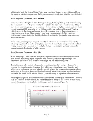 while territories in the Eastern United States were consistent high performers. After modifying
the quotas to take into consideration the local managed care restrictions, this bias was eliminated.
Plan Diagnostic Evaluation – Plan Metrics
Companies define their plan metrics during plan design, but rarely do they evaluate them during
the year or at the end of the years whether the predefined metrics were actually achieved. Key
payout metrics are: target payout, average payout, lowest payout, highest payout, percent with no
payout, payout at 90th percentile, pay to 10th percentile, and median achievement. This is a
critical aspect of plan diagnosis because it provides valuable input to plan design changes –
either mid-year or for the following year. Also, most companies have defined corporate
performance characteristics that should be followed, such as distribution of achievements and
associated payouts.
For example, one company’s diagnostic found that only seven of 69 territories were actually
achieving target numbers and receiving bonus payouts. As a result, the company revaluated both
its corporate sales forecasts and its overall plan design to ensure better quota accuracy and a
more appropriate distribution of achievements.
Plan Diagnostic Evaluation – Plan Bias
When designing IC plans there are two conflicting characteristics – easy to understand verses
plan fairness. Performing a plan diagnostic helps to identify any bias in plan design. The
information can then be used to reduce plan design bias for the following year.
Typical biases involve historic sales, market potential, market share and growth rates. For
example, if a plan diagnostic shows that there is little correlation between territory size and
achievement against goal, the plan is fair because there is no bias between starting sales volume
and percent achievement. However, if a plan diagnostic shows that bonuses are biased to large
territories, the plan is unfair because there is a clear advantage to high sales volume territories.
Another plan diagnostic evaluated the correlation of market share to plan achievement. Despite a
five-fold variation in market share, the plan had been well designed and showed no bias due to
market share, as each territory had a similar opportunity to achieve (Figure 4).
Page 5
 
