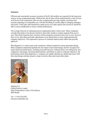Summary
Efficient and consistently accurate execution of the IC deliverables are required for the long-term
success of any compensation plan. Without this, the IC plan will be undermined by a lack of trust
at all levels of the corporation. Best-in-class compensation provides regular, consistent and
accurate reporting at a reasonable cost, with the flexibility to swiftly adapt to changing strategies
and tactics. Field sales staff should have rapid access to IC plan reports and executives should be
able to access dashboards to easily evaluate performance.
The average lifecycle of a pharmaceutical compensation plan is three years. Many companies
consider their plans to be discrete initiatives that either morph or remain stagnant from year to
year. Most firms keep the basic structure of their programs consistent from year to year, however
they review their plans and make adjustments on an annual basis to meet organizational and
company objectives. This represents a process of continual improvement rather than periodic
upheaval.
Plan diagnosis is a critical step in the continual evolution required to ensure good plan design.
Most companies understand qualitatively the impact of poor plan design, but few recognize the
major financial ramifications, including increased turnover, reduced moral, lost selling time, lost
competitive advantage, increased administration, and failure to achieve corporate objectives. By
performing routine plan diagnostics, a company can rapidly identify any underlying issues with
their plan design and take proactive steps to resolve them and create fairer plans.
Stephen Fox
Global Practice Leader
Sales Performance Center of Excellence
IMS Health
Tel: +1-610-238-4292
sfox@us.imshealth.com
Page 6
 