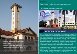 This is a unique program conceived at IIT Kharagpur to inculcate in
students an enhanced awareness of Engineering Design, Manufacturing
and Quality issues related either to Mechanical Engineering Products
such Automotive Systems or to Electronic Products such as Real-time
Embedded Systems. The academic contents of the program are
accordingly designed to expose the students to major engineering
aspects related to products including Product Modelling &
Development, Design for Quality, Manufacturability and Assembly.
Students are taught by leading academicians in India with significant
experience in industries. The curriculum was developed in close
interaction with academia and industry. This course is offered in two
verticals - Mechanical Engineering & Industrial Electronics.
B.Tech in
Engineering Product Design & Manufacturing
M.Tech in
Design and Quality Engineering
ABOUT THE PROGRAMME
© Department of Industrial and Systems Engineering,
IIT Kharagpur. All Rights Reserved.
Head of the Department (HOD)
Prof. J. Maiti
Phone(Office): +91 3222-283750
Email: jmaiti@iem.iitkgp.ernet.in
 