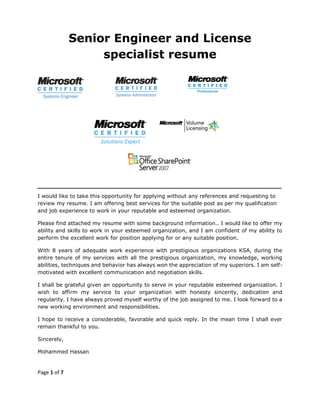 Page 1 of 7
Senior Engineer and License
specialist resume
‫ـــــــــــــــــــــــــــــــــــــــــــــــــــــــــــــــــــــــــــــــــــــــــــــــــــــــــــــــــــــــــــــ‬‫ــــــــــــــــــــــــــــــــــــ‬
I would like to take this opportunity for applying without any references and requesting to
review my resume. I am offering best services for the suitable post as per my qualification
and job experience to work in your reputable and esteemed organization.
Please find attached my resume with some background information.. I would like to offer my
ability and skills to work in your esteemed organization, and I am confident of my ability to
perform the excellent work for position applying for or any suitable position.
With 8 years of adequate work experience with prestigious organizations KSA, during the
entire tenure of my services with all the prestigious organization, my knowledge, working
abilities, techniques and behavior has always won the appreciation of my superiors. I am self-
motivated with excellent communication and negotiation skills.
I shall be grateful given an opportunity to serve in your reputable esteemed organization. I
wish to affirm my service to your organization with honesty sincerity, dedication and
regularity. I have always proved myself worthy of the job assigned to me. I look forward to a
new working environment and responsibilities.
I hope to receive a considerable, favorable and quick reply. In the mean time I shall ever
remain thankful to you.
Sincerely,
Mohammed Hassan
 